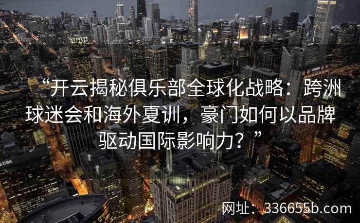 “开云揭秘俱乐部全球化战略：跨洲球迷会和海外夏训，豪门如何以品牌驱动国际影响力？”