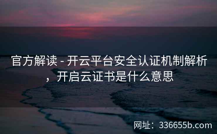 官方解读 - 开云平台安全认证机制解析，开启云证书是什么意思