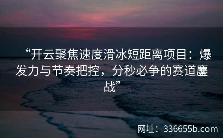 “开云聚焦速度滑冰短距离项目：爆发力与节奏把控，分秒必争的赛道鏖战”