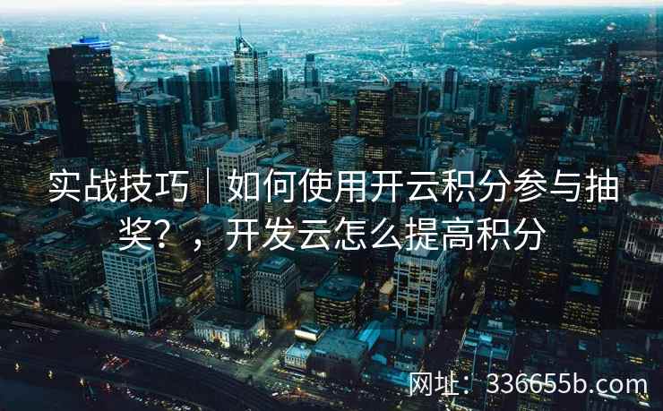 实战技巧｜如何使用开云积分参与抽奖？，开发云怎么提高积分