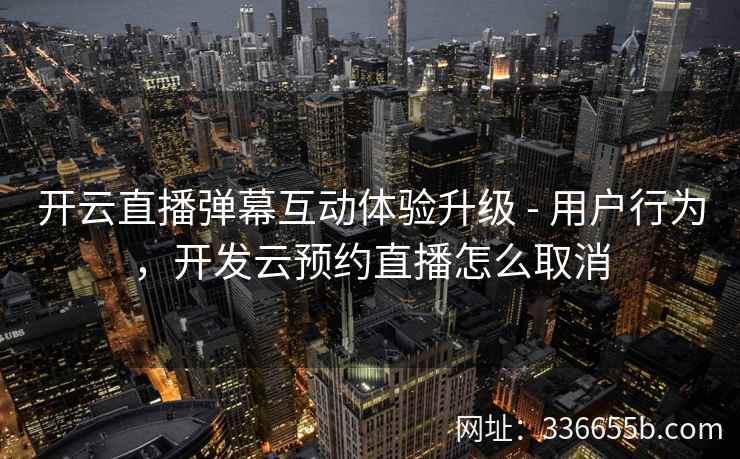 开云直播弹幕互动体验升级 - 用户行为，开发云预约直播怎么取消