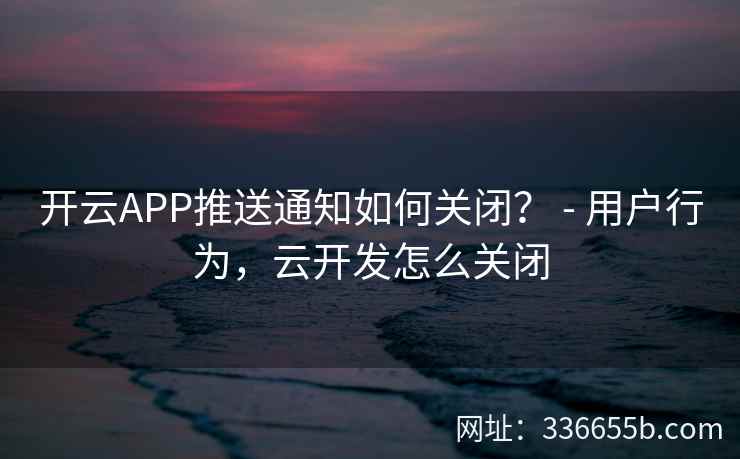 开云APP推送通知如何关闭？ - 用户行为，云开发怎么关闭