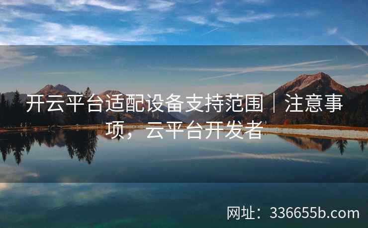 开云平台适配设备支持范围｜注意事项，云平台开发者