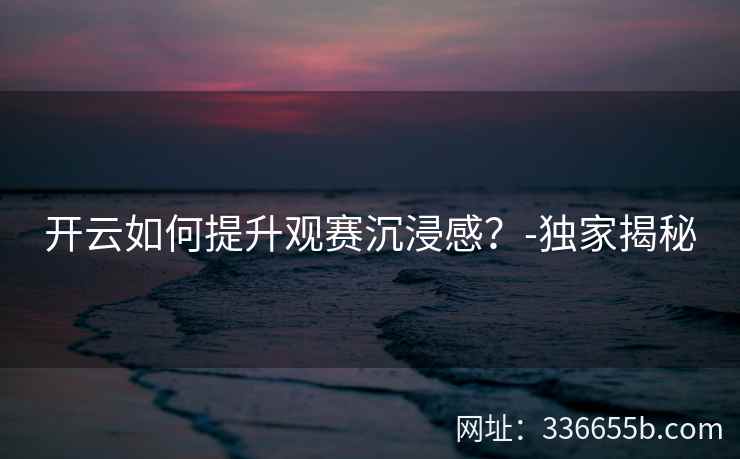 开云如何提升观赛沉浸感?-独家揭秘 开云如何提升观赛沉浸感?-独家揭秘
