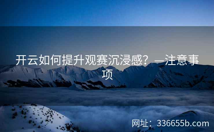 开云如何提升观赛沉浸感?—注意事项 开云如何提升观赛沉浸感?—注意事项