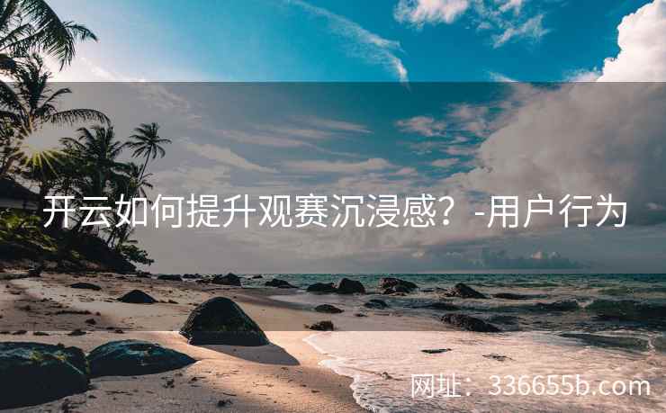 开云如何提升观赛沉浸感？-用户行为