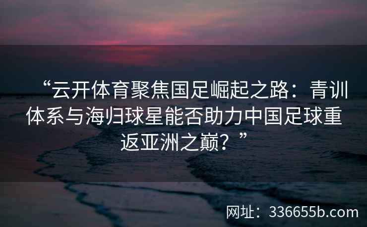 “云开体育聚焦国足崛起之路:青训体系与海归球星能否助力中国足球重返亚洲之巅?” “云开体育聚焦国足崛起之路:青训体系与海归球星能否助力中国足球重返亚洲之巅?”