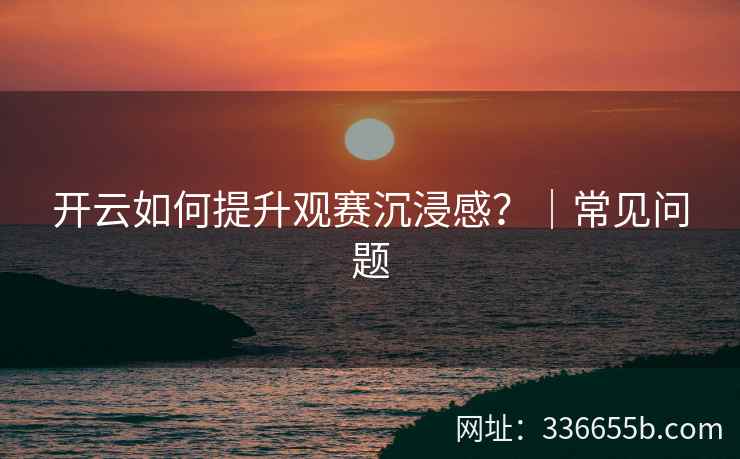 开云如何提升观赛沉浸感?|常见问题 开云如何提升观赛沉浸感?|常见问题